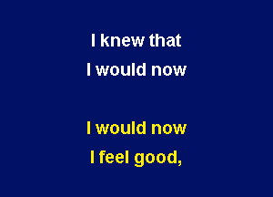 I knew that
I would now

I would now

I feel good,