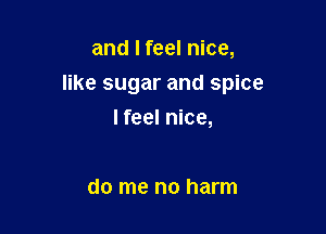 and I feel nice,

like sugar and spice

I feel nice,

do me no harm