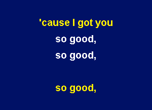 'cause I got you

so good,
so good,

so good,