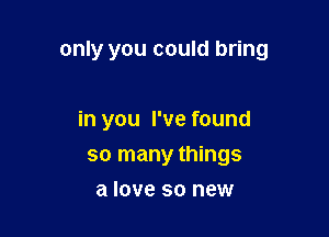 only you could bring

in you I've found
so many things
a love so new