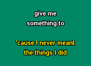 give me
something to

'cause I never meant
the things I did