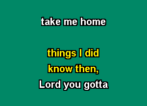 take me home

things I did
know then,

Lord you gotta