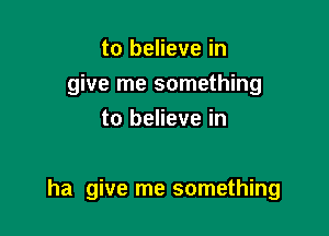 to believe in
give me something
to believe in

ha give me something