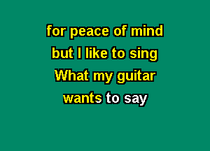 for peace of mind

but I like to sing

What my guitar
wants to say