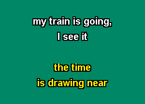 my train is going,
I see it

the time

is drawing near