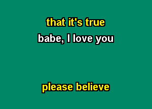 that it's true

babe, I love you

please believe