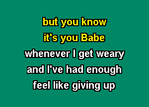 but you know
it's you Babe

whenever I get weary
and I've had enough

feel like giving up