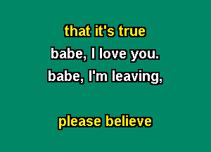 that it's true
babe, I love you.

babe, I'm leaving,

please believe