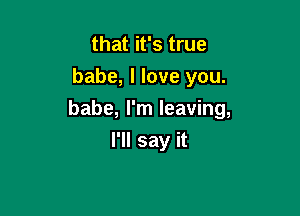 that it's true
babe, I love you.

babe, I'm leaving,

I'll say it
