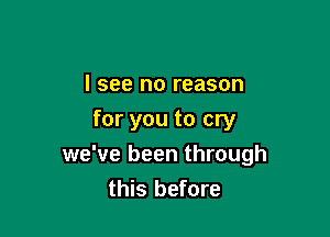 I see no reason

for you to cry
we've been through
this before