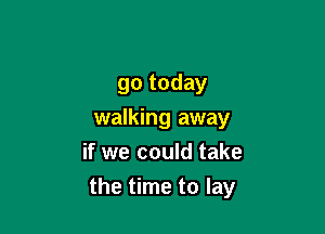 go today

walking away
if we could take
the time to lay