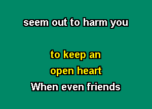 seem out to harm you

to keep an
open heart
When even friends