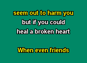 seem out to harm you
but if you could

heal a broken heart

When even friends