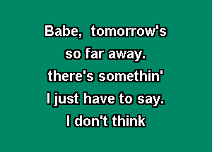Babe, tomorrow's
so far away.
there's somethin'

Ijust have to say.
I don't think
