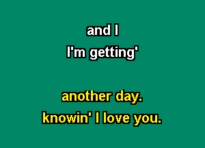 and I
I'm getting'

another day.

knowin' I love you.