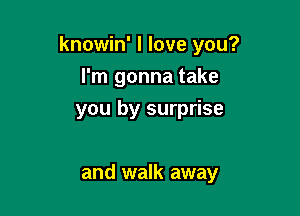 knowin' I love you?

I'm gonna take
you by surprise

and walk away