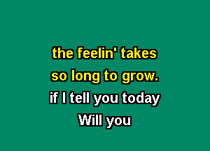 the feelin' takes

so long to grow.
if I tell you today
Will you