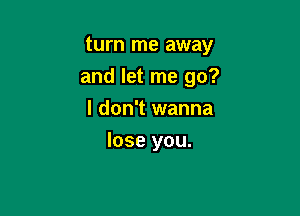 turn me away
and let me go?

I don't wanna
lose you.