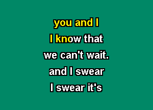 you and I
I know that

we can't wait.

and I swear
I swear it's