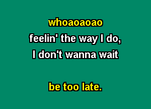 whoaoaoao
feelin' the way I do,

I don't wanna wait

be too late.