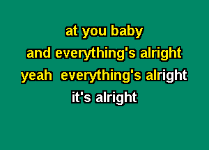 at you baby
and everything's alright

yeah everything's alright
it's alright