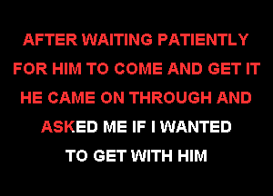 AFTER WAITING PATIENTLY
FOR HIM TO COME AND GET IT
HE GAME ON THROUGH AND
ASKED ME IF I WANTED
TO GET WITH HIM