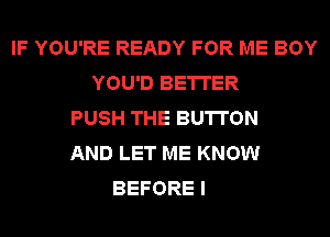 IF YOU'RE READY FOR ME BOY
YOU'D BETTER
PUSH THE BUTTON
AND LET ME KNOW
BEFORE I