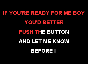 IF YOU'RE READY FOR ME BOY
YOU'D BETTER
PUSH THE BUTTON
AND LET ME KNOW
BEFORE I