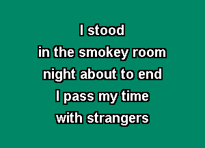 I stood
in the smokey room
night about to end
I pass my time

with strangers