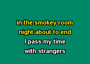 in the smokey room
night about to end
I pass my time

with strangers