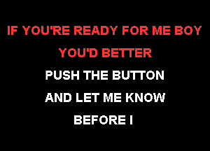 IF YOU'RE READY FOR ME BOY
YOU'D BETTER
PUSH THE BUTTON
AND LET ME KNOW
BEFORE I