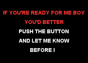 IF YOU'RE READY FOR ME BOY
YOU'D BETTER
PUSH THE BUTTON
AND LET ME KNOW
BEFORE I