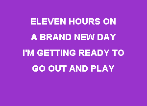 ELEVEN HOURS ON
A BRAND NEW DAY
I'M GETTING READY TO

GO OUT AND PLAY