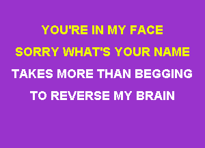 YOU'RE IN MY FACE
SORRY WHAT'S YOUR NAME
TAKES MORE THAN BEGGING
T0 REVERSE MY BRAIN
