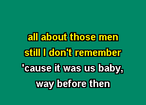 all about those men
still I don't remember
'cause it was us baby,

way before then