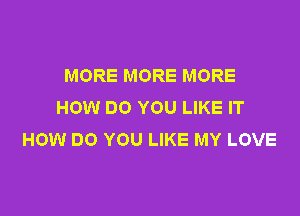 MORE MORE MORE
HOW DO YOU LIKE IT

HOW DO YOU LIKE MY LOVE