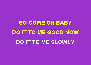 SO COME ON BABY
DO IT TO ME GOOD NOW

DO IT TO ME SLOWLY