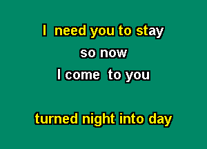 I need you to stay
so now

I come to you

turned night into day