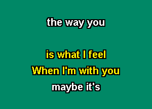 the way you

is what I feel
When I'm with you
maybe it's