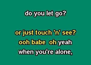 do you let go?

or just touch 'n' see?
ooh babe oh yeah
when you're alone,