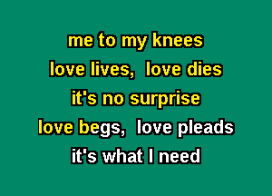 me to my knees
love lives, love dies
it's no surprise

love begs, love pleads
it's what I need