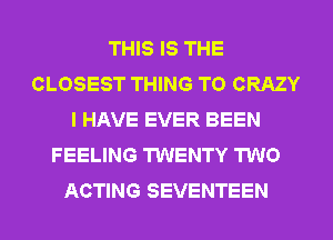 THIS IS THE
CLOSEST THING T0 CRAZY
I HAVE EVER BEEN
FEELING TWENTY TWO
ACTING SEVENTEEN