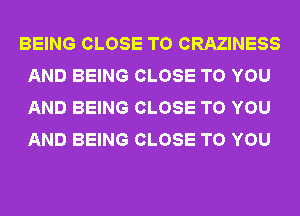 BEING CLOSE TO CRAZINESS
AND BEING CLOSE TO YOU
AND BEING CLOSE TO YOU
AND BEING CLOSE TO YOU