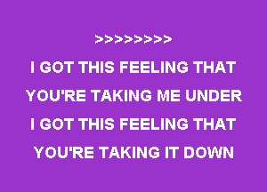 I GOT THIS FEELING THAT
YOU'RE TAKING ME UNDER
I GOT THIS FEELING THAT
YOU'RE TAKING IT DOWN