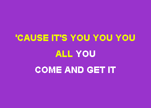 'CAUSE IT'S YOU YOU YOU
ALL YOU

COME AND GET IT