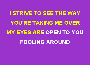 I STRIVE TO SEE THE WAY
YOU'RE TAKING ME OVER
MY EYES ARE OPEN TO YOU
FOOLING AROUND