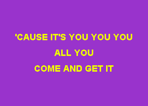 'CAUSE IT'S YOU YOU YOU
ALL YOU

COME AND GET IT