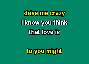 drive me crazy

I know you think
that love is

to you might