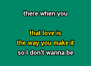 there when you

that love is
the way you make it
so I don't wanna be