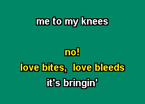 me to my knees

no!
love bites, love bleeds

it's bringin'